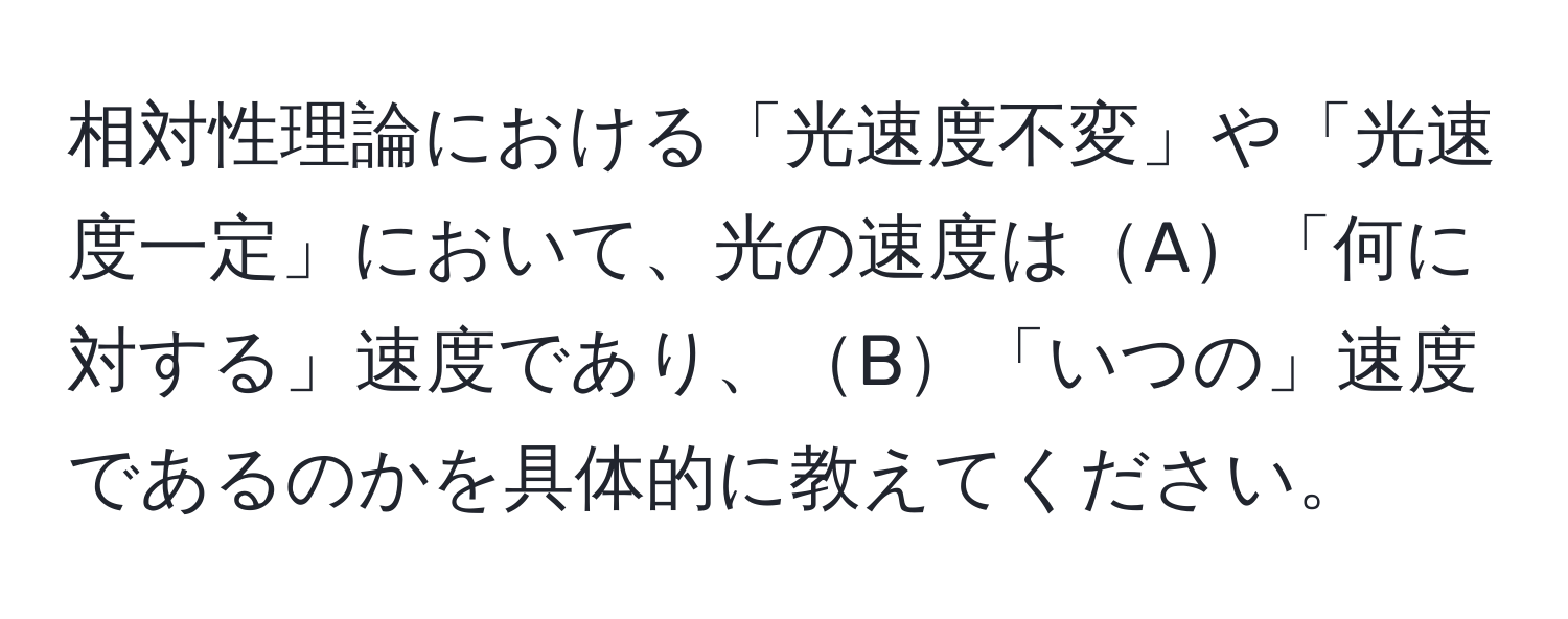 相対性理論における「光速度不変」や「光速度一定」において、光の速度はA「何に対する」速度であり、B「いつの」速度であるのかを具体的に教えてください。