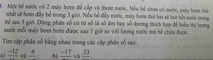 Một bể nước có 2 máy bơm để cấp và thoát nước. Nếu bề chưa có nước, máy bơm thứ 
nhất sẽ bơm đầy bể trong 3 giờ. Nếu bể đầy nước, máy bơm thứ hai sẽ hút hết nước trong 
bể sau 5 giờ. Dùng phân số có tử số là số âm hay số dương thích hợp để biểu thị lượng 
mước mỗi máy bơm bơm được sau 1 giờ so với lượng nước mà bể chứa được. 
Tìm cặp phân số bằng nhau trong các cặp phân số sau: 
a) frac -12 và frac 6 : b) frac -17 và frac 33.