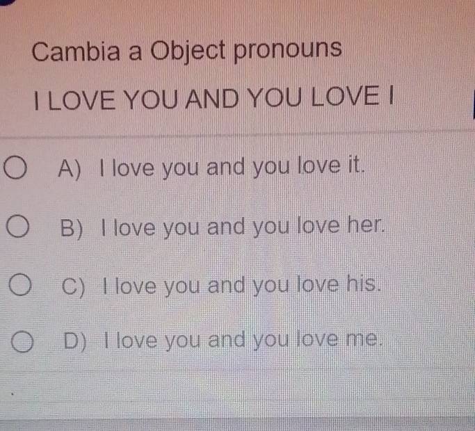 Cambia a Object pronouns
I LOVE YOU AND YOU LOVE I
A) I love you and you love it.
B) I love you and you love her.
C) I love you and you love his.
D) I love you and you love me.