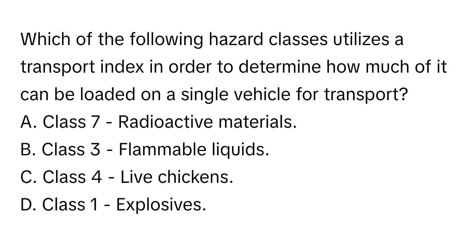 Which of the following hazard classes utilizes a transport index in order to determine how much of it can be loaded on a single vehicle for transport?

A. Class 7 - Radioactive materials.
B. Class 3 - Flammable liquids.
C. Class 4 - Live chickens.
D. Class 1 - Explosives.