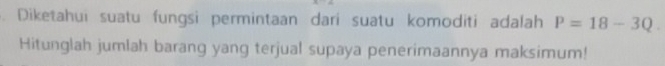 Diketahui suatu fungsi permintaan dari suatu komoditi adalah P=18-3Q
Hitunglah jumlah barang yang terjual supaya penerimaannya maksimum!