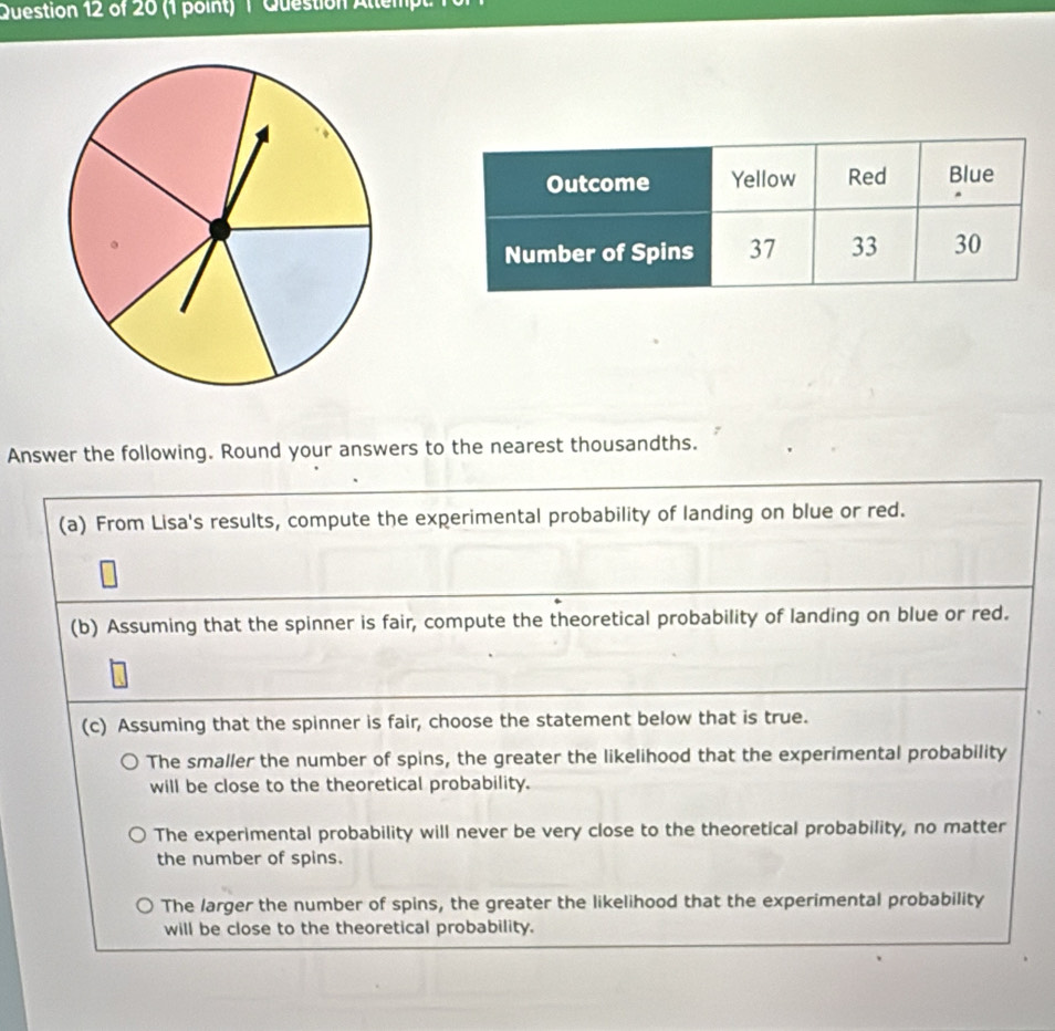 Question Allemp
Answer the following. Round your answers to the nearest thousandths.
(a) From Lisa's results, compute the experimental probability of landing on blue or red.
(b) Assuming that the spinner is fair, compute the theoretical probability of landing on blue or red.
(c) Assuming that the spinner is fair, choose the statement below that is true.
The smaller the number of spins, the greater the likelihood that the experimental probability
will be close to the theoretical probability.
The experimental probability will never be very close to the theoretical probability, no matter
the number of spins.
The larger the number of spins, the greater the likelihood that the experimental probability
will be close to the theoretical probability.