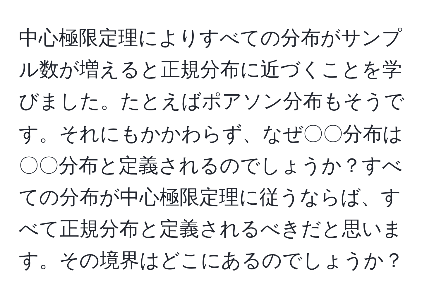 中心極限定理によりすべての分布がサンプル数が増えると正規分布に近づくことを学びました。たとえばポアソン分布もそうです。それにもかかわらず、なぜ〇〇分布は〇〇分布と定義されるのでしょうか？すべての分布が中心極限定理に従うならば、すべて正規分布と定義されるべきだと思います。その境界はどこにあるのでしょうか？