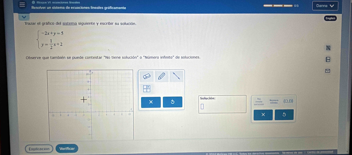 ● Sioque VI: ecuaciones lineates 
__ 0/3 
Resolver un sistema de ecuaciones lineales gráficamente Danna 
Trazar el gráfico del sistema siguiente y escribir su solución.
beginarrayl -2x+y=5 y= 1/2 x+2endarray.
Observe que también se puede contestar "No tiene solución" o "Número infinito" de soluciones. 
Solución: Namers (□.D) 
× 
solución 
× 
Explicacion Verificar