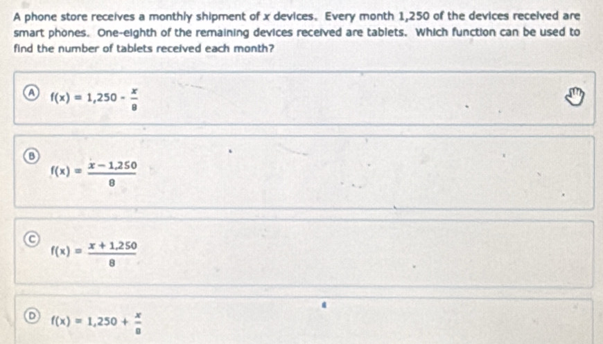 A phone store receives a monthly shipment of x devices. Every month 1,250 of the devices received are
smart phones. One-eighth of the remaining devices received are tablets. Which function can be used to
find the number of tablets received each month?
a f(x)=1,250- x/8 
f(x)= (x-1,250)/8 
o f(x)= (x+1,250)/8 
f(x)=1,250+ x/8 