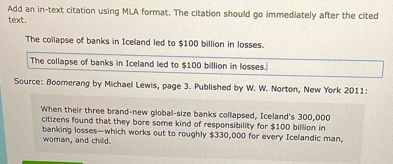 Add an in-text citation using MLA format. The citation should go immediately after the cited 
text. 
The collapse of banks in Iceland led to $100 billion in losses. 
The collapse of banks in Iceland led to $100 billion in losses. 
Source: Boomerang by Michael Lewis, page 3. Published by W. W. Norton, New York 2011: 
When their three brand-new global-size banks collapsed, Iceland's 300,000
citizens found that they bore some kind of responsibility for $100 billion in 
banking losses—which works out to roughly $330,000 for every Icelandic man, 
woman, and child.