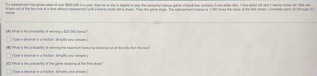 If a salesperson has gross sales of over $600,000 in a year, then he or she is eligible to play the company's bonus game: A black box contains 2 one-dollar bills, 1 five-dollar bill and 1 twenty-dollar bill. Bills are 
drawn out of the box one at a time without replacement until a twenty-dollar bill is drawn. Then the game stops. The salesperson's bonus is 1,000 times the value of the bills drawn. Complete parts (A) through (C) 
below. 
(A) What is the probability of winning a $20,000 bonus? 
(Type a decimal or a fraction. Simplify your answer.) 
(B) What is the probability of winning the maximum bonus by drawing out all the bills from the box? 
(Type a decimal or a fraction. Simplify your answer.) 
(C) What is the probability of the game stopping at the third draw? 
(Type a decimal or a fraction. Simplify your answer.)