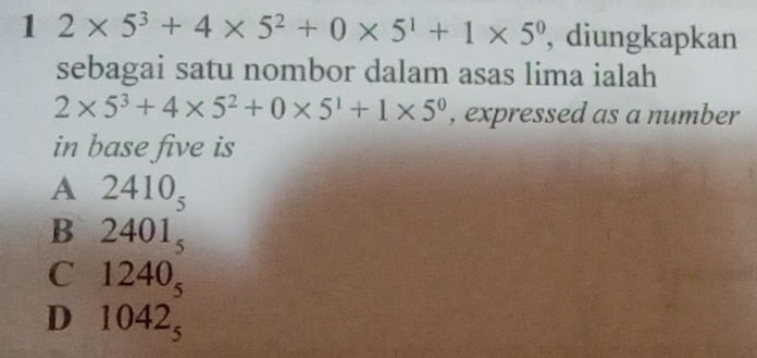 1 2* 5^3+4* 5^2+0* 5^1+1* 5^0 , diungkapkan
sebagai satu nombor dalam asas lima ialah
2* 5^3+4* 5^2+0* 5^1+1* 5^0 , expressed as a number
in base five is
A 2410_5
B 2401_5
C 1240_5
D 1042_5