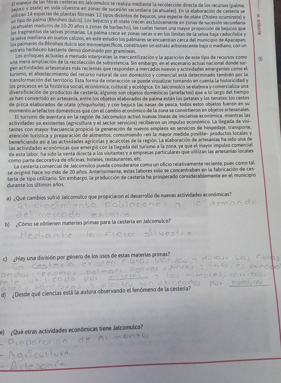 El manejo de las fibras cesteras en Jalcomulco se realiza mediante la recolección directa de los recursos (palma
nejuco y otate) en vida silvestre en zonas de sucesión secundaria (acahuales). En la elaboración de cestería se
ntilizan 14 especies de plantas fibrosas: 12 tipos distintos de bejucos, una especie de otate (Otatea acuminata) y
un tipo de palma (Bhrahed dulcis). Los bejucos y el otate crecen exclusivamente en zonas de sucesión secundaria
(acahuales maduros de 10-20 años o zonas de barbecho), las cuales tienen una mayor proporción de bejucos que
los fragmentos de selvas primarias. La palma crece en zonas secas o en los límites de la selva baja caducifolia y
la selva mediana en suelos calizos, en este estudio los palmares se encuentran cerca del municipio de Apazapan,
los palmares de Bhrahed dulcis son monoespecíficos, constituyen un estrato arborescente bajo o mediano, con un
estrato herbáceo bastante denso dominado por gramíneas.
Los enfoques actuales a menudo interpretan la mercantilización y la aparición de este tipo de recursos como 95
una mera ampliación de la recolección de subsistencia. Sin embargo, en el escenario actual nacional donde sur-
gen actividades artesanales más recientes que responden a mercados nuevos y actividades emergentes como el
turismo, el abastecimiento del recurso natural de uso doméstico y comercial está determinado también por la
transformación del territorio. Esta forma de interacción se puede visualizar tomando en cuenta la historicidad y
los procesos en la histórica social, económica, cultural y ecológica. En Jalcomulco se elabora y comercializa una
diversificación de productos de cestería, algunos son objetos domésticos (artefactos) que a lo largo del tiempo
se han convertido en artesanía, entre los objetos elaborados de palma están los petates y los tenates; los cestos
de pizca elaborados de otate (chiquihuite), y con bejuco las nasas de pesca, todos estos objetos fueron en su
momento artefactos domésticos que con el cambio económico de la zona se convirtieron en objetos artesanales.
El turismo de aventura en la región de Jalcomulco activó nuevas líneas de iniciativa económica, mientras las
actividades ya existentes (agricultura y el sector servicios) recibieron un impulso económico. La llegada de visi-
tantes con mayor frecuencia propició la generación de nuevos empleos en servicios de hospedaje, transporte,
atención turística y preparación de alimentos; consumiendo -en la mayor medida posible- productos locales y
beneficiando así a las actividades agrícolas y acuícolas de la región. La elaboración de artesanías ha sido una de
las actividades económicas que emergió con la llegada del turismo a la zona, ya que el mayor impulso comercial
de esta labor, ha sido la venta directa a los visitantes y a empresas particulares que utilizan las artesanías locales
como parte decorativa de oficinas, hoteles, restaurantes, etc.
La cestería comercial de Jalcomulco puede considerarse como un oficio relativamente reciente, pues como tal
se originó hace no más de 20 años. Anteriormente, estas labores solo se concentraban en la fabricación de ces-
tería de tipo utilitario. Sin embargo, la producción de cestería ha prosperado considerablemente en el municipio
durante los últimos años.
a) ¿Qué cambios sufrió Jalcomulco que propiciaron el desarrollo de nuevas actividades económicas?
b) ¿Cómo se obtienen materias primas para la cestería en Jalcomulco?
c) ¿Hay una división por género de los usos de estas materias primas?
d) ¿Desde qué ciencias está la autora observando el fenómeno de la cestería?
e) ¿Qué otras actividades económicas tiene Jalcomulco?