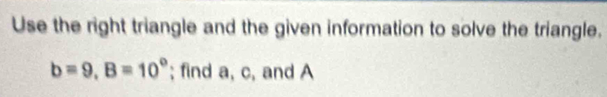 Use the right triangle and the given information to solve the triangle.
b=9, B=10°; find a, c, and A