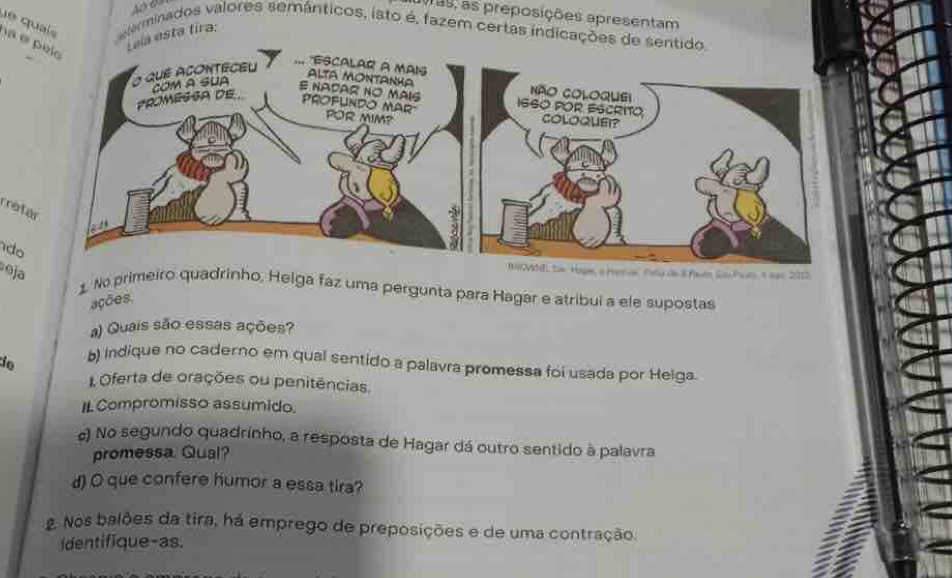 10729, as preposições apresentam 
e qui eterminados valores semânticos, isto é, fazem certas indicações de 
a esta tira: 
é 
rrot 
do 
oja 
BMML tox Hoge, a Herve ty an 8 feen So Pon, 1 1gs 2012 
1 No primeiro quadrinho, Helga faz uma pergunta para Hagar e atribui a ele supostas 
ações, 
a) Quais são essas ações? 
io b) Indique no caderno em qual sentido a palavra promessa foi usada por Helga 
Oferta de orações ou penitências. 
IL Compromisso assumido. 
#) No segundo quadrinho, a resposta de Hagar dá outro sentido à palavra 
promessa Qual? 
d) O que confere humor a essa tira? 
2 Nos balões da tira, há emprego de preposições e de uma contração. 
Identifique-as.