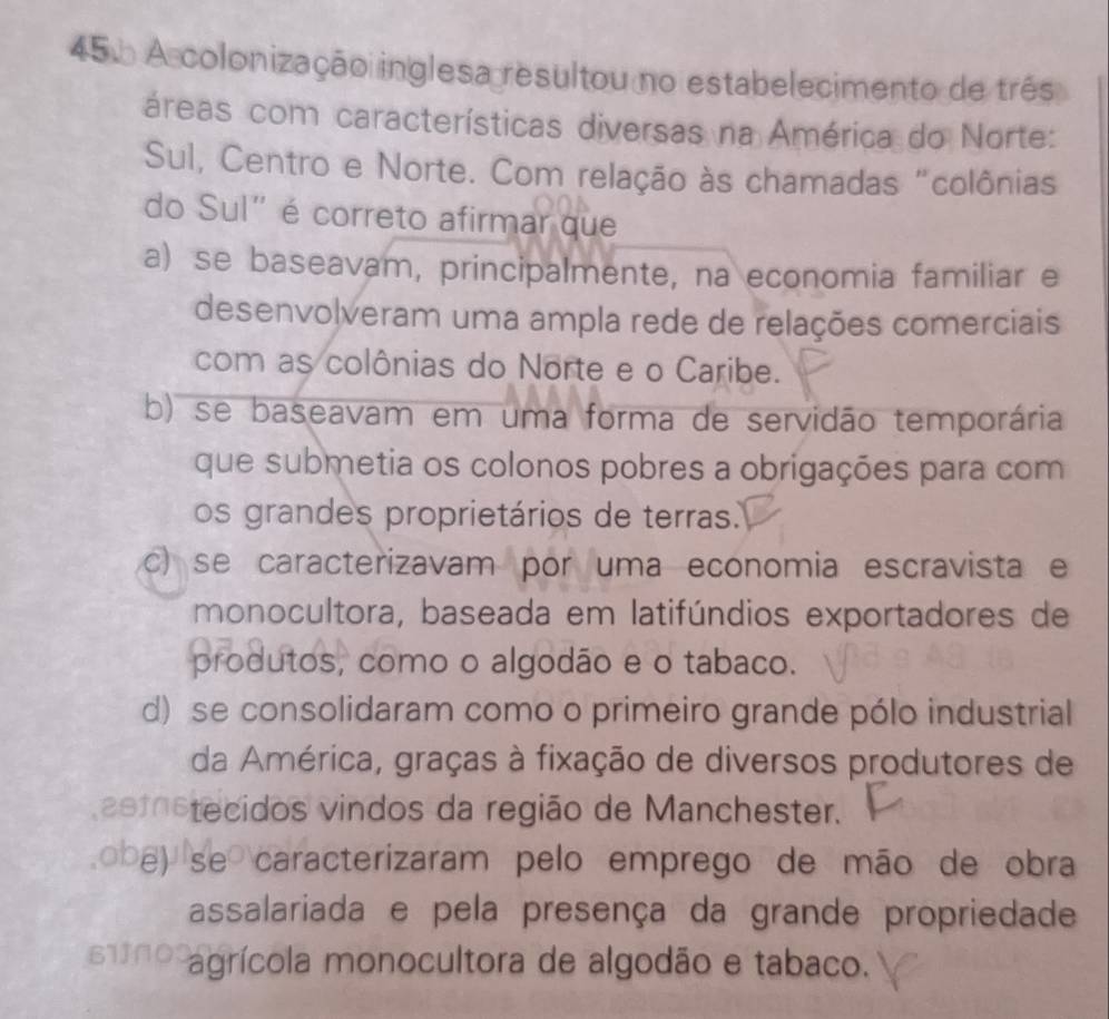 456 A colonização inglesa resultou no estabelecimento de três
cáreas com características diversas na América do Norte:
Sul, Centro e Norte. Com relação às chamadas "colônias
do Sul" é correto afirmar que
a) se baseavam, principalmente, na economia familiar e
desenvolveram uma ampla rede de relações comerciais
com as colônias do Norte e o Caribe.
b) se baseavam em uma forma de servidão temporária
que submetia os colonos pobres a obrigações para com
os grandes proprietários de terras.
c) se caracterizavam por uma economia escravista e
monocultora, baseada em latifúndios exportadores de
produtos, como o algodão e o tabaco.
d) se consolidaram como o primeiro grande pólo industrial
da América, graças à fixação de diversos produtores de
2emstecidos vindos da região de Manchester.
o b e) se caracterizaram pelo emprego de mão de obra
assalariada e pela presença da grande propriedade
671 agrícola monocultora de algodão e tabaco.