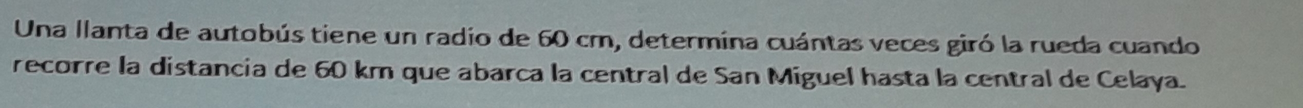 Una llanta de autobús tiene un radio de 60 cm, determina cuántas veces giró la rueda cuando 
recorre la distancia de 60 km que abarca la central de San Miguel hasta la central de Celaya.
