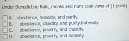 Under Benedictine Rule, monks and nuns took vows of (1 point)
A. obedience, honesty, and purity.
B. obedience, chastity, and purity.fratemity
C. obedience, poverty, and chastity.
D. obedience, poverty, and honesty.