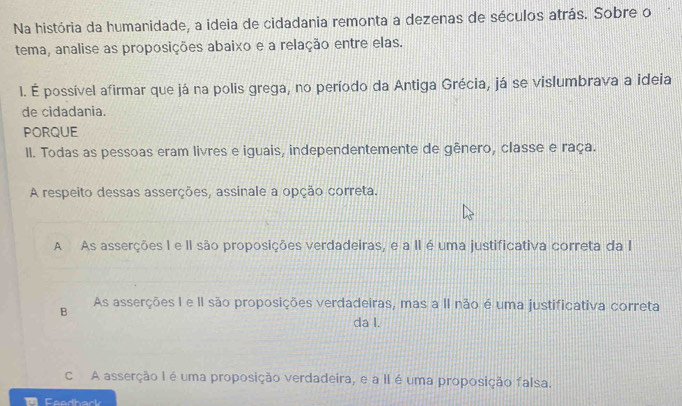 Na história da humanidade, a ideia de cidadania remonta a dezenas de séculos atrás. Sobre o
tema, analise as proposições abaixo e a relação entre elas.
l. É possível afirmar que já na polis grega, no período da Antiga Grécia, já se vislumbrava a ideia
de cidadania.
PORQUE
II. Todas as pessoas eram livres e iguais, independentemente de gênero, classe e raça.
A respeito dessas asserções, assinale a opção correta.
A As asserções I e II são proposições verdadeiras, e a II é uma justificativa correta da I
B As asserções I e II são proposições verdadeiras, mas a II não é uma justificativa correta
da I.
c A asserção I é uma proposição verdadeira, e a II é uma proposição falsa.
Faadhack