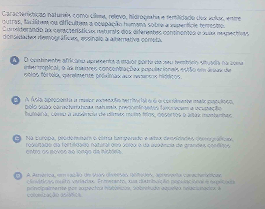 Características naturais como clima, relevo, hidrografia e fertilidade dos solos, entre
outras, facilitam ou dificultam a ocupação humana sobre a superfície terrestre.
Considerando as características naturais dos diferentes continentes e suas respectivas
densidades demográficas, assinale a alternativa correta.
O continente africano apresenta a maior parte do seu território situada na zona
intertropical, e as maiores concentrações populacionais estão em áreas de
solos férteis, geralmente próximas aos recursos hídricos.
E A Ásia apresenta a maior extensão territorial e é o continente mais populoso,
pois suas características naturais predominantes favorecem a ocupação
humana, como a ausência de climas muito frios, desertos e altas montanhas.
Na Europa, predominam o clima temperado e altas densidades demográficas,
resultado da fertilidade natural dos solos e da ausência de grandes conflitos
entre os povos ao longo da história.
A América, em razão de suas diversas latitudes, apresenta características
climáticas muito variadas. Entretanto, sua distribuição populacional é explicada
principalmente por aspectos históricos, sobretudo aqueles relacionados à
colonização asiática.