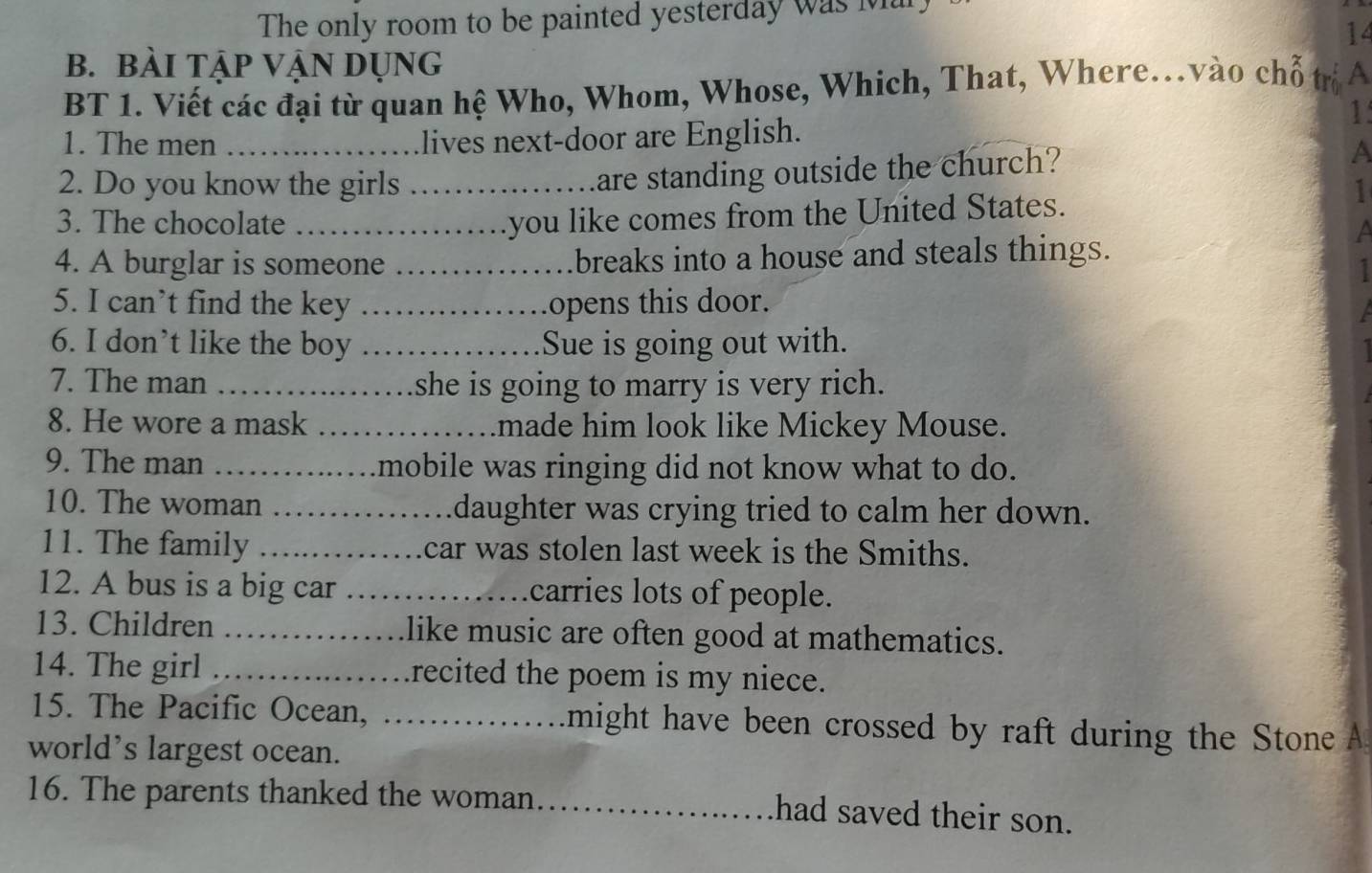 The only room to be painted yesterday was Mar 
14 
b. bàI TậP VậN DỤNg 
BT 1. Viết các đại từ quan hệ Who, Whom, Whose, Which, That, Where.vào chỗ trị A 
1 
1. The men _lives next-door are English. 
are standing outside the church? 
A 
2. Do you know the girls _1 
you like comes from the United States. 
3. The chocolate _a 
4. A burglar is someone _breaks into a house and steals things. 
5. I can’t find the key _opens this door. 
6. I don’t like the boy _Sue is going out with. 
7. The man _she is going to marry is very rich. 
8. He wore a mask _made him look like Mickey Mouse. 
9. The man _mobile was ringing did not know what to do. 
10. The woman _daughter was crying tried to calm her down. 
11. The family _car was stolen last week is the Smiths. 
12. A bus is a big car _carries lots of people. 
13. Children _like music are often good at mathematics. 
14. The girl _recited the poem is my niece. 
15. The Pacific Ocean, _might have been crossed by raft during the Stone A 
world’s largest ocean. 
16. The parents thanked the woman_ 
had saved their son.