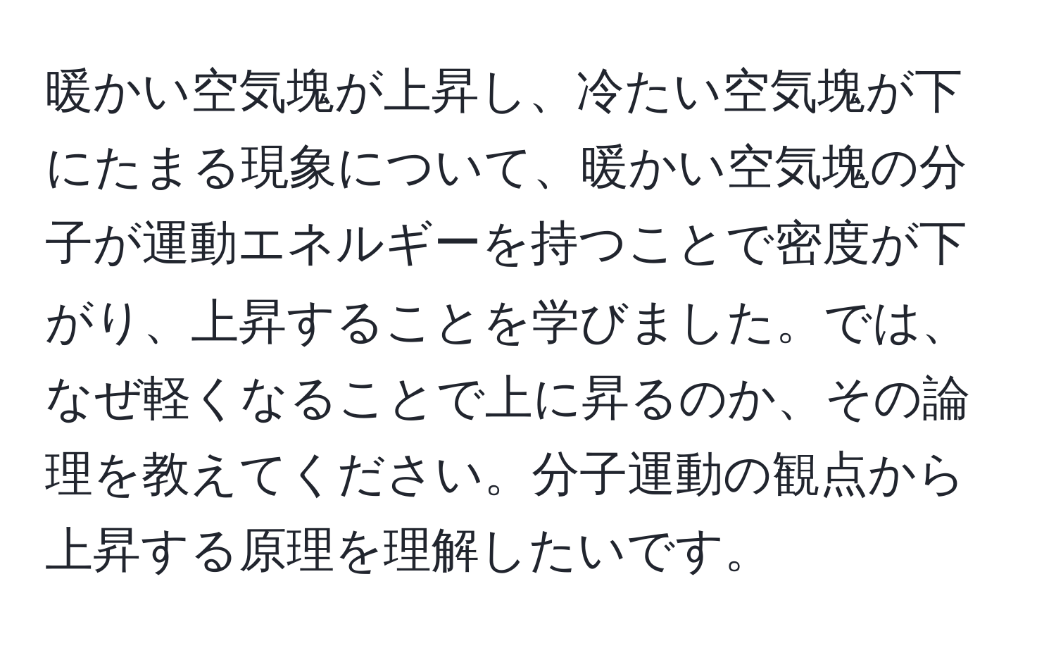 暖かい空気塊が上昇し、冷たい空気塊が下にたまる現象について、暖かい空気塊の分子が運動エネルギーを持つことで密度が下がり、上昇することを学びました。では、なぜ軽くなることで上に昇るのか、その論理を教えてください。分子運動の観点から上昇する原理を理解したいです。