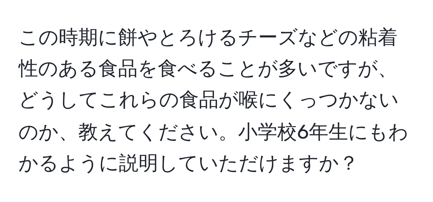 この時期に餅やとろけるチーズなどの粘着性のある食品を食べることが多いですが、どうしてこれらの食品が喉にくっつかないのか、教えてください。小学校6年生にもわかるように説明していただけますか？