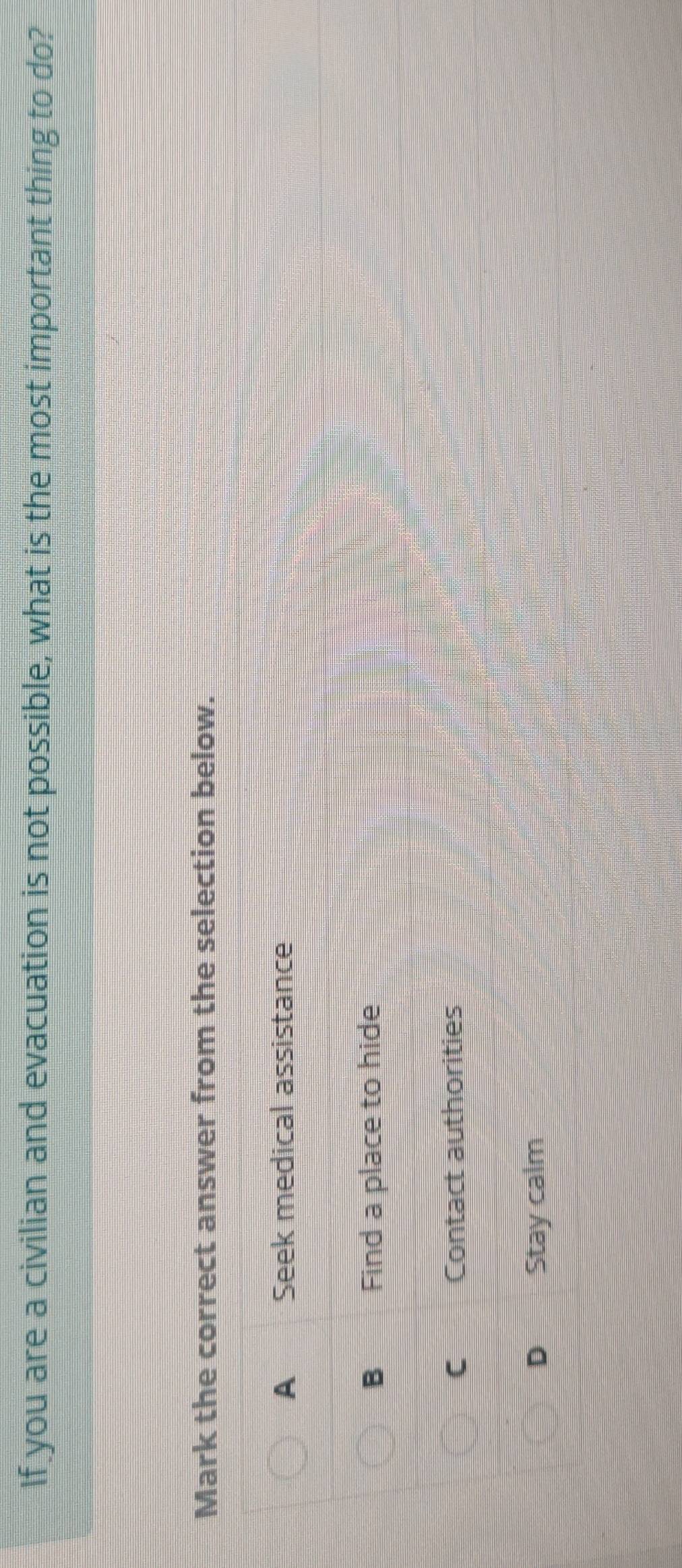 If you are a civilian and evacuation is not possible, what is the most important thing to do?
Mark the correct answer from the selection below.
A€£ Seek medical assistance
B Find a place to hide
C Contact authorities
D Stay calm