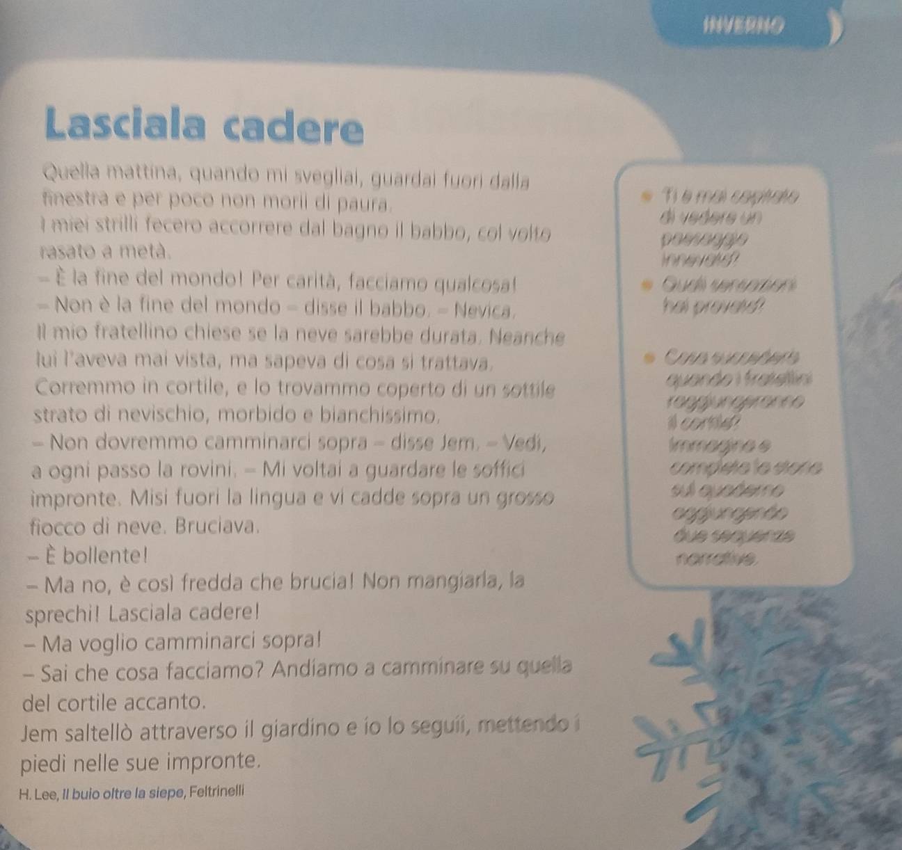 INVERNO 
Lasciala cadere 
Quella mattina, quando mi svegliai, guardai fuori dalla 
finestra e per poco non morii di paura. 
Ti é mai coptato 
di vedere un 
I miei strilli fecero accorrere dal bagno il babbo, col volto 
rasato a metà. passanae 
Innevalsn 
- É la fine del mondo! Per carità, facciamo qualcosa! Gudi seranmen 
- Non è la fine del mondo - disse il babbo. - Nevica. hal provel 
Il mio fratellino chiese se la neve sarebbe durata. Neanche 
lui l’aveva mai vista, ma sapeva di cosa si trattava. 
Corremmo in cortile, e lo trovammo coperto di un sottile quando 1 fratelíni 
raggjungeranne 
strato di nevischio, morbido e bianchissimo. 
A cortel 
- Non dovremmo camminarci sopra - disse Jem. - Vedi, immagine e 
a ogni passo la rovini. - Mi voltai a guardare le soffici compléte le étore 
impronte. Misi fuori la lingua e vi cadde sopra un grosso 
sul quedere 
aggungente 
fiocco di neve. Bruciava. 
que sequerae 
- È bollente! nerrative 
- Ma no, è così fredda che brucia! Non mangiaria, la 
sprechi! Lasciala cadere! 
- Ma voglio camminarci sopra! 
- Sai che cosa facciamo? Andiamo a camminare su quella 
del cortile accanto. 
Jem saltellò attraverso il giardino e ío lo seguii, mettendo i 
piedi nelle sue impronte. 
H. Lee, Il buio oltre la siepe, Feltrinelli