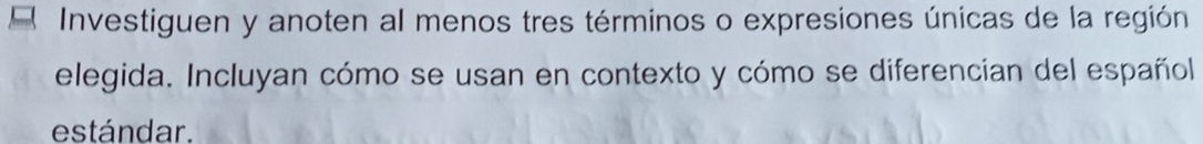 Investiguen y anoten al menos tres términos o expresiones únicas de la región 
elegida. Incluyan cómo se usan en contexto y cómo se diferencian del español 
estándar.