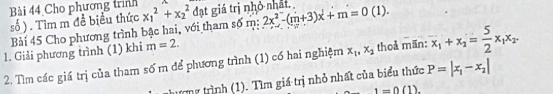 Cho phương trình 
số ) . Tìm m đề biểu thức x_1^(2+x_2^2 đạt giá trị nhỏ nhất. 2x^2)-(m+3)x+m=0(1). 
Bài 45 Cho phương trình bậc hai, với tham số m: 
1. Giải phương trình (1) khi m=2. 
2. Tìm các giá trị của tham số m để phương trình (1) có hai nghiệm x_1, x_2 thoả mãn: x_1+x_2= 5/2 x_1x_2. 
tương trình (1). Tìm giá trị nhỏ nhất của biểu thức P=|x_1-x_2|
1=0(1).