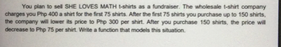 You plan to sell SHE LOVES MATH t-shirts as a fundraiser. The wholesale t-shirt company
charges you Php 400 a shirt for the first 75 shirts. After the first 75 shirts you purchase up to 150 shirts.
the company will lower its price to Php 300 per shirt. After you purchase 150 shirts, the price will
decrease to Php 75 per shirt. Write a function that models this situation.