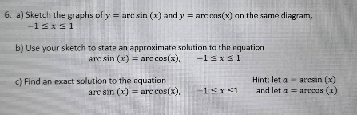 Sketch the graphs of y=arcsin (x) and y=arccos (x) on the same diagram,
-1≤ x≤ 1
b) Use your sketch to state an approximate solution to the equation
arcsin (x)=arccos (x), -1≤ x≤ 1
c) Find an exact solution to the equation Hint: let a=arcsin (x)
arcsin (x)=arccos (x), -1≤ x≤ 1 and let a=arccos (x)