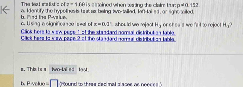 The test statistic of z=1.69 is obtained when testing the claim that p!= 0.152. 
a. Identify the hypothesis test as being two-tailed, left-tailed, or right-tailed. 
b. Find the P -value. 
c. Using a significance level of alpha =0.01 , should we reject H_0 or should we fail to reject H_0 ? 
Click here to view page 1 of the standard normal distribution table. 
Click here to view page 2 of the standard normal distribution table. 
a. This is a two-tailed test. 
b. P-value = □ (Round to three decimal places as needed.)