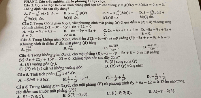 PHẢN I. Câu trắc nghiệm nhiều phương án lựa chọn.
Câu 1. Gọi S là diện tích của hình phẳng giới hạn bởi các đường y=g(x),y=h(x),x=0,x=3.
Khẳng định nào sau đây đúng?
A. S=∈t _0^(3|g(x)|dx- B. S=∈t _0^3|g(x)- C. S=π ∈t _0^3[|h(x)|- D. S=∈t _0^3[g(x)+
∈t _0^3|h(x)|dx. h(x)|dx. |f(x)|]dx. h(x)]dx.
Cầu 2. Trong không gian Oxyz, viết phương trình mặt phẳng (α) đi qua điểm N(2;6;8) và song song
với mặt phẳng (γ) :-8x-9y+8z+22=0.
A. -8x-9y+8z- B. -8x-9y+8z+ C. 2x+6y+8z+6= D. -8x-9y+8z+
6=0.
22=0. 0. 6=0.
Câu 3. Trong không gian Oxyz, chọ điểm E(2;-6;-6) và mặt phẳng (β): -5x+y-9z+6=0.
Khoảng cách từ điểm E đến mặt phẳng (β) bằng
A. frac 258)107.  44/107 . C.  38sqrt(107)/107 . D.  44sqrt(107)/107 .
B.
Câu 4. Trong không gian Oxyz, cho mặt phẳng (R): -x-7y-5z+8=0 và mặt phẳng
(Y):3x+21y+15z-23=0. Khẳng định nào sau đây đúng?
A. (R) vuông góc (γ). B. (R) song song (γ).
C. (R) và (γ) cắt và không vuông góc. D. (R) vdot a(y) trùng nhau.
Câu 5. Tính tích phân ∈t _(-5)^(-2)5e^xdx.
A. -5ln 5+5ln 2. B.  1/5 - 1/e^5 +e^(-2). C. - 5/e^2 + 5/e^5 . D. - 5/e^5 + 5/e^2 .
Câu 6. Trong không gian Oxyz, cho mặt phẳng (P) có phương trình 6y+6z-12=0. Điểm nào trong
các điểm sau thuộc mặt phẳng (P)?
A E(-7:3:1). B. G(7;-2;0). C. D(-8;2;3). D. A(-1;-2;4).