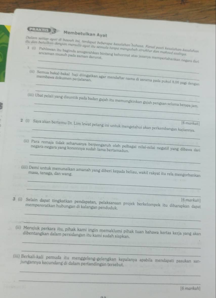 PRAKTIS 3 Membetulkan Ayat
Dalam setiap ayat di bawah ini, terdapat beberapa kesalahan'bahasa. Kenal pasti kesalahan-kesalahan
itu dan betulkan dengan menulis ayat itu semula tanpa mengubah struktur dan maksud asalnya.
_
1 (i) Pahlawan itu baginda anugerahkan bintang kehormat atas jasanya mempertahankan negara dari
ancaman musuh pada zaman darurat.
_
_
(ii) Semua bakal-bakal haji diingatkan agar mendaftar nama di asrama pada pukul 8.00 pagi dengan
membawa dokumen perjalanan.
_
_
(iii) Ubat pelali yang disuntik pada badan gajah itu memungkinkan gajah pengsan selama berapa jam.
_
[6 markah
_
2 (i) Saya akan bertemu Dr. Lim lewat petang ini untuk mengetahui akan perkembangan kajiannya.
_
_
(ii) Para remaja tidak seharusnya berpengaruh oleh pelbagai nilai-nilai negatif yang dibawa dari
negara-negara yang kononnya sudah lama bertamadun.
_
(iii) Demi untuk menunaikan amanah yang diberi kepada beliau, wakil rakyat itu rela mengorbankan
masa, tenaga, dan wang.
_
_
[6 markah]
3 (i) Selain dapat tingkatkan pendapatan, pelaksanaan projek berkelompok itu diharapkan dapat
mempereratkan hubungan di kalangan penduduk.
_
_
(ii) Merujuk perkara itu, pihak kami ingin memaklumi pihak tuan bahawa kertas kerja yang akan
dibentangkan dalam persidangan itu kami sudah siapkan.
_
_
(iii) Berkali-kali pemuda itu menggeleng-gelengkan kepalanya apabila mendapati pasukan san-
jungannya kecundang di dalam pertandingan tersebut.
_
_
[6 markah]