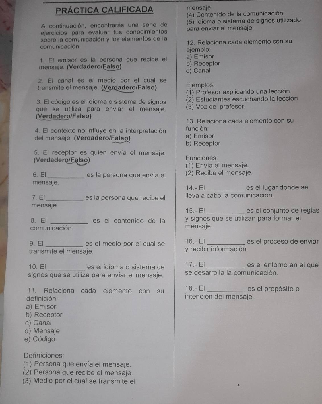 PRÁctica Calificada mensaje.
(4) Contenido de la comunicación.
A continuación, encontrarás una serie de (5) Idioma o sistema de signos utilizado
ejercícios para evaluar tus conocimientos para enviar el mensaje.
sobre la comunicación y los elementos de la
comunicación. 12. Relaciona cada elemento con su
ejemplo:
1. El emisor es la persona que recibe el a) Emisor
mensaje. (Verdadero/Falso) b) Receptor
c) Canal
2. El canal es el medio por el cual se
transmite el mensaje. (Verdadero/Falso) Ejemplos:
(1) Profesor explicando una lección.
3. El código es el idioma o sistema de signos (2) Estudiantes escuchando la lección.
que se utiliza para enviar el mensaje. (3) Voz del profesor.
(Verdadero/Falso)
13. Relaciona cada elemento con su
4. El contexto no influye en la interpretación función:
del mensaje. (Verdadero/Falso) a) Emisor
b) Receptor
5. El receptor es quien envía el mensaje Funciones:
(Verdadero/Falso)
(1) Envía el mensaje.
6. El _es la persona que envía el (2) Recibe el mensaje.
mensaje.
14.- El _es el lugar donde se
7. El_ es la persona que recibe el lleva a cabo la comunicación.
mensaje.
15.- El _es el conjunto de reglas
8. El _es el contenido de la y signos que se utilizan para formar el
comunicación. mensaje.
9. El _es el medio por el cual se 16.- El _es el proceso de enviar
transmite el mensaje. y recibir información.
10. El _es el idioma o sistema de 17.- El _es el entorno en el que
signos que se utiliza para enviar el mensaje. se desarrolla la comunicación.
11. Relaciona cada elemento con su 18.- El _es el propósito o
definición:
intención del mensaje.
a) Emisor
b) Receptor
c) Canal
d) Mensaje
e) Código
Definiciones:
(1) Persona que envía el mensaje.
(2) Persona que recibe el mensaje.
(3) Medio por el cual se transmite el