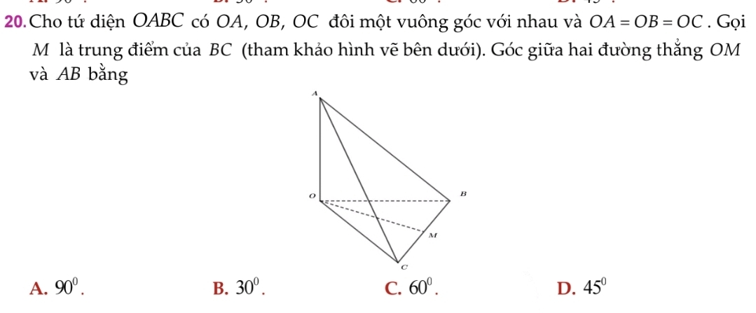 Cho tứ diện OABC có OA, OB, OC đôi một vuông góc với nhau và OA=OB=OC. Gọi
M là trung điểm của BC (tham khảo hình vẽ bên dưới). Góc giữa hai đường thẳng OM
và AB bằng
A. 90^0. B. 30^0. C. 60^0. D. 45°