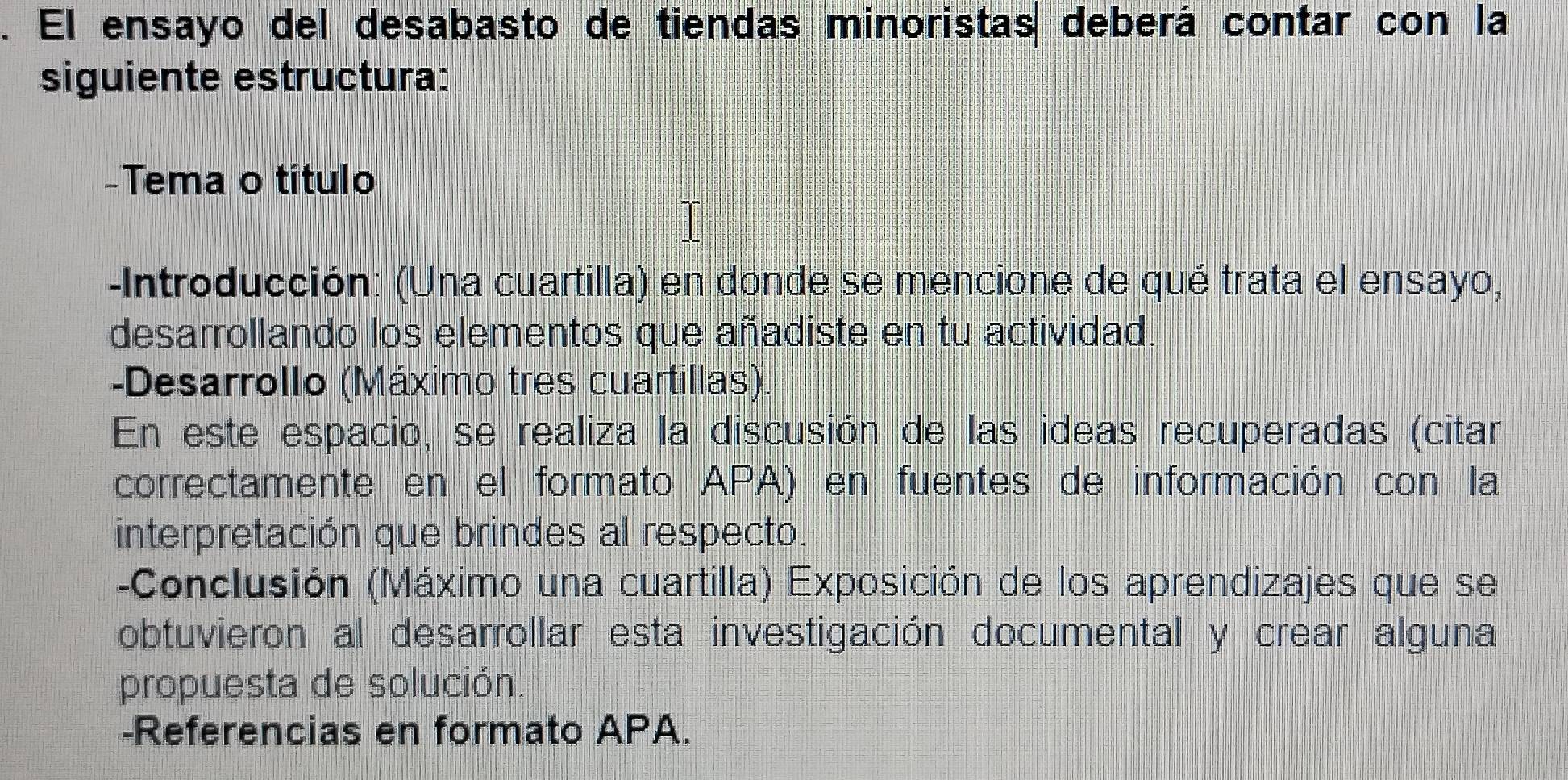 El ensayo del desabasto de tiendas minoristas deberá contar con la 
siguiente estructura: 
-Tema o título 
-Introducción: (Una cuartilla) en donde se mencione de qué trata el ensayo, 
desarrollando los elementos que añadiste en tu actividad. 
-Desarrollo (Máximo tres cuartillas). 
En este espacio, se realiza la discusión de las ideas recuperadas (citar 
correctamente en el formato APA) en fuentes de información con la 
interpretación que brindes al respecto. 
-Conclusión (Máximo una cuartilla) Exposición de los aprendizajes que se 
obtuvieron al desarrollar esta investigación documental y crear alguna 
propuesta de solución. 
-Referencias en formato APA.