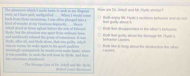 The pleasures which I made haste to seek in my disguise How are Dr. Jekyll and Mr. Hyde similar?
were, as I have said, undignified . . . . When I would come Both enjoy Mr. Hyde's reckless behavior and do not
back from these excursions, I was often plunged into a
kind of wonder at my vicarious depravity. . . . Henry feel guilty about it.
Jekyll stood at times aghast before the acts of Edward Both feel disappointed in the other's behavior.
Hyde; but the situation was apart from ordinary laws,
and insidiously relaxed the grasp of conscience. It was Both feel guilty about the damage Mr. Hyde’s
behavior causes.
Hyde, after all, and Hyde alone, that was guilty. Jekyll
was no worse; he woke again to his good qualities Both like to brag about the destruction the other
seemingly unimpaired; he would even make haste, where causes.
it was possible, to undo the evil done by Hyde. And thus
his conscience slumbered.
--The Strange Case of Dr. Jekyll and Mr. Hyde,
Robert Louis Stevenson