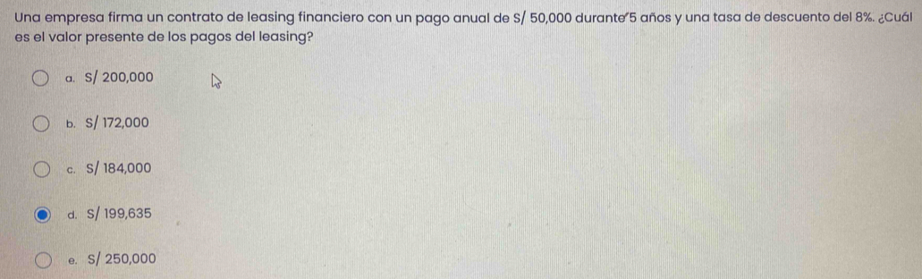 Una empresa firma un contrato de leasing financiero con un pago anual de S/ 50,000 durante 5 años y una tasa de descuento del 8%. ¿Cuál
es el valor presente de los pagos del leasing?
a. S/ 200,000
b. S/ 172,000
c. S/ 184,000
d. S/ 199,635
e. S/ 250,000