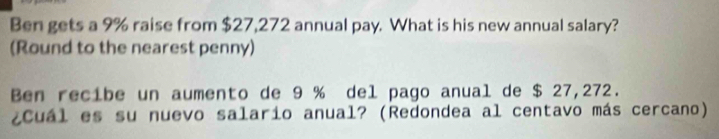 Ben gets a 9% raise from $27,272 annual pay. What is his new annual salary? 
(Round to the nearest penny) 
Ben recibe un aumento de 9 % del pago anual de $ 27,272. 
¿Cuál es su nuevo salario anual? (Redondea al centavo más cercano)