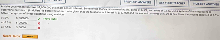 PREVIOUS ANSWERS ASK YOUR TEACHER PRACTICE ANOTHER 
A state government borrows $2,000,000 at simple annual interest. Some of the money is borrowed at 5%, some at 6.5%, and some at 7.5%. Use a system of linear equations to 
determine how much (in dollars) is borrowed at each rate given that the total annual interest is $117,000 and the amount borrowed at 6.5% is four times the amount borrowed at 7.5%. 
Solve the system of linear equations using matrices. 
at 5% $ 1000000 That's right! 
at 6.5% $ 200000
at 7.5% $ 50000
Need Help? Read It