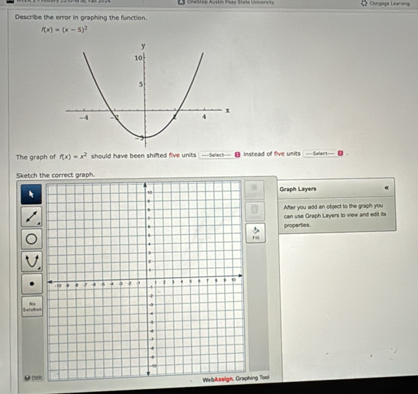 OneStop Austin Peay Stste University Cengage Learning 
Describe the error in graphing the function.
f(x)=(x-5)^2
The graph of f(x)=x^2 should have been shifted five units ===Seect=== instead of five units ===Sellect=== 
Sketch the correct graph. 
Graph Layers « 
After you add an object to the graph you 
can use Graph Layers to view and edit its 
properties. 
Fill 
No 
Secutio 
ing Tool