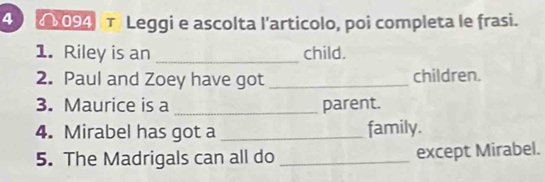 4 4094 τ Leggi e ascolta l’articolo, poi completa le frasi. 
1. Riley is an _child. 
2. Paul and Zoey have got _children. 
3. Maurice is a _parent. 
4. Mirabel has got a _family. 
5. The Madrigals can all do _except Mirabel.