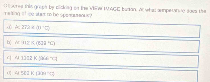 Observe this graph by clicking on the VIEW IMAGE button. At what temperature does the
melting of ice start to be spontaneous?
a) At273K(0°C)
b) At912K(639°C)
c) At1102K(866°C)
d) At582K(309°C)