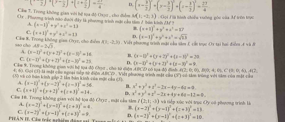 (-frac 2)+(3-frac 2)+(z+frac 2)=frac 4 D. (x- 3/2 )^2+(y- 3/2 )^2+(z- 3/2 )^2= 27/4 
Câu 7. Trong không gian với hệ tọa độ Oxyz , cho điểm M(1;-2;3)
Ox . Phương trình nào dưới đây là phương trình mặt cầu tâm / bán kính /M ? . Gọi / là hình chiếu vuỡng góc của M trên trục
A. (x-1)^2+y^2+z^2=13
B. (x+1)^2+y^2+z^2=17
C. (x+1)^2+y^2+z^2=13 D.
Câu 8. Trong không gian Oxyz, cho điểm (x-1)^2+y^2+z^2=sqrt(13)
sao cho AB=2sqrt(3). I(1;-2;3). Viết phương trình mặt cầu tâm I, cắt trục Ox tại hai điểm A và B
A. (x-1)^2+(y+2)^2+(z-3)^2=16. B. (x-1)^2+(y+2)^2+(z-3)^2=20.
C. (x-1)^2+(y+2)^2+(z-3)^2=25. D. (x-1)^2+(y+2)^2+(z-3)^2=9.
Câu 9. Trong không gian với hệ tọa độ Oxyz , cho tứ diện ABCD có tọa độ đỉnh A(2;0;0),B(0;4;0),C(0;0;6),A(2
4:6) Gọi (S) là mặt cầu ngoại tiếp tử diện ABCD . Viết phương trình mặt cầu (S) có tâm trùng với tâm của mặt cầu
(S) và có bán kính gắp 2 lần bán kính của mặt cầu (S). (x-1)^2+(y-2)^2+(z-3)^2=56. B. x^2+y^2+z^2-2x-4y-6z=0.
A.
C. (x+1)^2+(y+2)^2+(z+3)^2=14. D, x^2+y^2+z^2-2x+4y+6z-12=0.
Câu 10. Trong không gian với hệ tọa độ Oxyz , mặt cầu tâm I(2;1;-3) và tiếp xúc với trục Oy có phương trình là
A. (x-2)^2+(y-1)^2+(z+3)^2=4. B. (x-2)^2+(y-1)^2+(z+3)^2=13.
C. (x-2)^2+(y-1)^2+(z+3)^2=9. D.
PHÀN II. Câu trắc nghiệm đúng sai. Tr (x-2)^2+(y-1)^2+(z+3)^2=10.