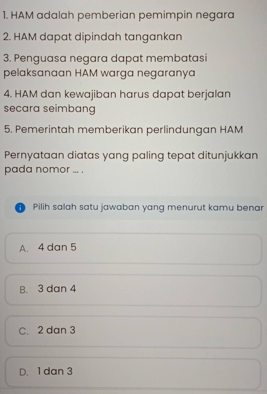 HAM adalah pemberian pemimpin negara
2. HAM dapat dipindah tangankan
3. Penguasa negara dapat membatasi
pelaksanaan HAM warga negaranya
4. HAM dan kewajiban harus dapat berjalan
secara seimbang
5. Pemerintah memberikan perlindungan HAM
Pernyataan diatas yang paling tepat ditunjukkan
pada nomor ... .
i Pilih salah satu jawaban yang menurut kamu benar
A. 4 dan 5
B. 3 dan 4
C. 2 dan 3
D. 1 dan 3