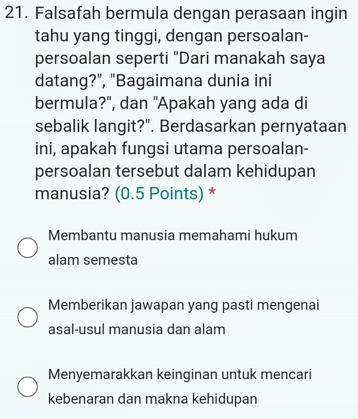 Falsafah bermula dengan perasaan ingin
tahu yang tinggi, dengan persoalan-
persoalan seperti "Dari manakah saya
datang?", "Bagaimana dunia ini
bermula?", dan "Apakah yang ada di
sebalik langit?". Berdasarkan pernyataan
ini, apakah fungsi utama persoalan-
persoalan tersebut dalam kehidupan
manusia? (0.5 Points) *
Membantu manusia memahami hukum
alam semesta
Memberikan jawapan yang pasti mengenai
asal-usul manusia dan alam
Menyemarakkan keinginan untuk mencari
kebenaran dan makna kehidupan