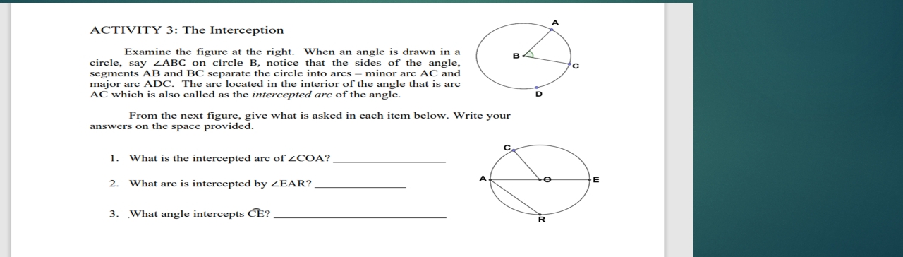 ACTIVITY 3: The Interception 
Examine the figure at the right. When an angle is drawn in a 
circle, say ∠ ABCo on circle B, notice that the sides of the angle, 
segments AB and BC separate the circle into arcs - minor arc AC and 
major arc ADC. The arc located in the interior of the angle that is arc
AC which is also called as the intercepted arc of the angle. 
From the next figure, give what is asked in each item below. Write your 
answers on the space provided. 
1. What is the intercepted arc of ∠ COA? _ 
2. What arc is intercepted by ∠ EAR ?_ 
3. What angle intercepts overline C E?_