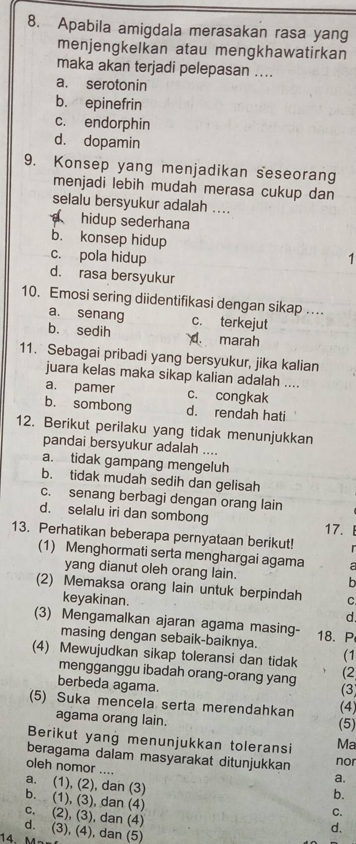 Apabila amigdala merasakan rasa yang
menjengkelkan atau mengkhawatirkan
maka akan terjadi pelepasan ....
a. serotonin
b. epinefrin
c. endorphin
d. dopamin
9. Konsep yang menjadikan seseorang
menjadi lebih mudah merasa cukup dan
selalu bersyukur adalah ....
hidup sederhana
b. konsep hidup
c. pola hidup 1
d. rasa bersyukur
10. Emosi sering diidentifikasi dengan sikap ....
a. senang c. terkejut
b. sedih marah
d.
11. Sebagai pribadi yang bersyukur, jika kalian
juara kelas maka sikap kalian adalah ....
a. pamer c. congkak
b. sombong d. rendah hati
12. Berikut perilaku yang tidak menunjukkan
pandai bersyukur adalah ....
a. tidak gampang mengeluh
b. tidak mudah sedih dan gelisah
c. senang berbagi dengan orang lain
d. selalu iri dan sombong  
17.
13. Perhatikan beberapa pernyataan berikut!
(1) Menghormati serta menghargai agama a
yang dianut oleh orang lain. b
(2) Memaksa orang lain untuk berpindah C
keyakinan.
d.
(3) Mengamalkan ajaran agama masing- 18. P
masing dengan sebaik-baiknya.
(4) Mewujudkan sikap toleransi dan tidak
(1
(2
mengganggu ibadah orang-orang yang (3)
berbeda agama.
(5) Suka mencela serta merendahkan (4)
agama orang lain.
(5)
Berikut yang menunjukkan toleransi Ma
beragama dalam masyarakat ditunjukkan nor
oleh nomor ....
a.
a. (1), (2), dan (3)
b.
b. (1), (3), dan (4)
C.
c. (2), (3), dan (4)
d. (3), (4), dan (5)
d.
14