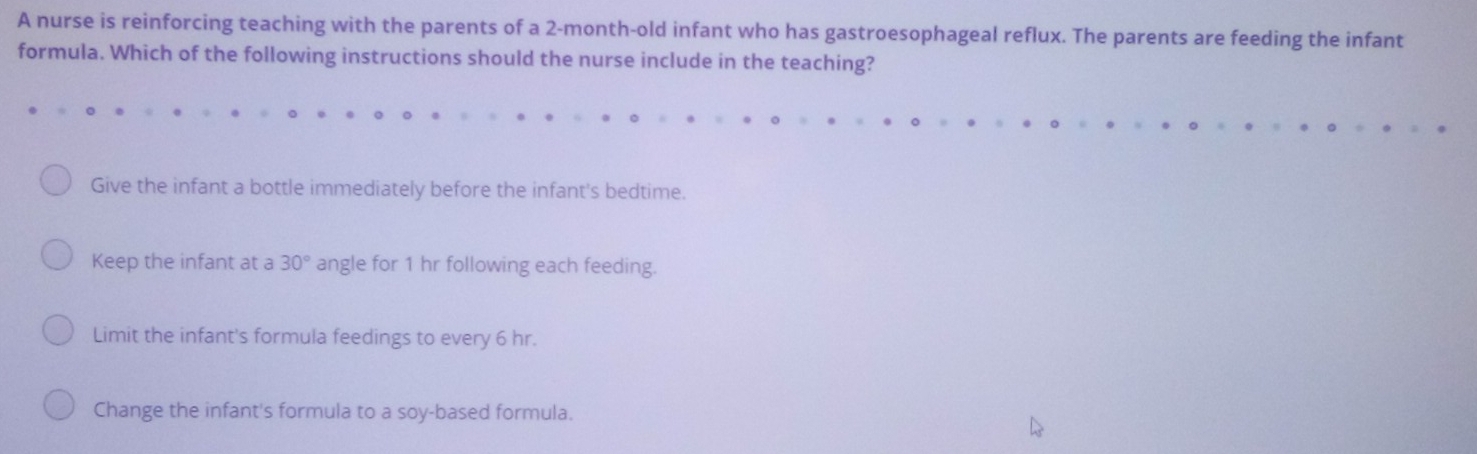 A nurse is reinforcing teaching with the parents of a 2-month-old infant who has gastroesophageal reflux. The parents are feeding the infant
formula. Which of the following instructions should the nurse include in the teaching?
Give the infant a bottle immediately before the infant's bedtime.
Keep the infant at a 30° angle for 1 hr following each feeding.
Limit the infant's formula feedings to every 6 hr.
Change the infant's formula to a soy-based formula.