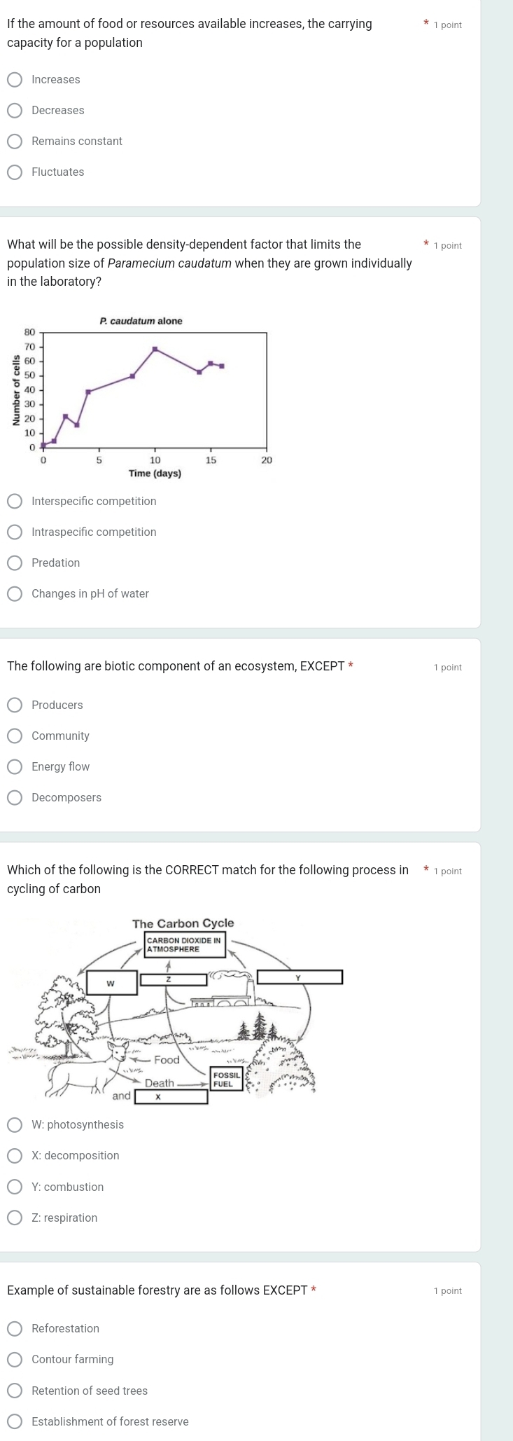 If the amount of food or resources available increases, the carrying 1 point
capacity for a population
Increases
Decreases
Remains constant
Fluctuates
What will be the possible density-dependent factor that limits the 1 point
population size of Paramecium caudatum when they are grown individually
in the laboratory?
P. caudatum alone
80
70
60 -
40 -
20
10
0
10 15 20
Time (days)
Interspecific competition
Intraspecific competition
Predation
Changes in pH of water
The following are biotic component of an ecosystem, EXCEPT * 1 point
Producers
Community
Energy flow
Decomposers
Which of the following is the CORRECT match for the following process in * 1 point
cycling of carbon
W: photosynthesis
X: decomposition
Y: combustion
Z: respiration
Example of sustainable forestry are as follows EXCEPT * 1 point
Reforestation
Contour farming
Retention of seed trees