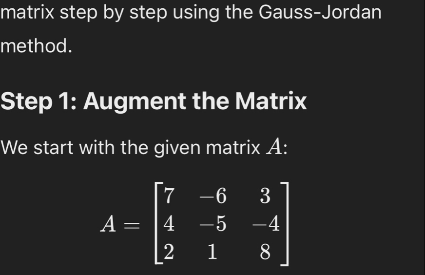 matrix step by step using the Gauss-Jordan 
method. 
Step 1: Augment the Matrix 
We start with the given matrix A :
A=beginbmatrix 7&-6&3 4&-5&-4 2&1&8endbmatrix